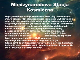 Międzynarodowa Stacja
           Kosmiczna
Międzynarodowa Stacja Kosmiczna, MSK (ang. International
Space Station, ISS) pierwsza stacja kosmiczna wybudowana z
założenia przy współudziale wielu krajów. Składa się obecnie z
15 głównych modułów (docelowo ma ich liczyć 16) i umożliwia
jednoczesne przebywanie sześciu członków stałej załogi.
Pierwsze moduły stacji zostały wyniesione na orbitę i
połączone ze sobą w 1998 roku. Pierwsza stała załoga
zamieszkała na niej w               roku 2000. Źródłem
zasilania ISS są baterie            słoneczne, transportem
ludzi i materiałów do 2011.07.19 zajmowały
sięamerykańskie wahadłowce programu STS (od
lutego 2003 do 26 lipca 2005 wstrzymane z powodu katastrofy
Columbii) oraz rosyjskie statki kosmiczne Sojuz i Progress. Na
stacji znajduje się sprzęt radiowy.
 