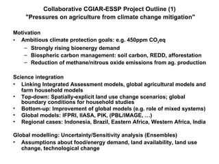 Collaborative CGIAR-ESSP Project Outline (1)   &quot;Pressures on agriculture from climate change mitigation&quot; ,[object Object],[object Object],[object Object],[object Object],[object Object],[object Object],[object Object],[object Object],[object Object],[object Object],[object Object],[object Object],[object Object]