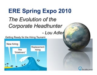 ERE Spring Expo 2010
  The Evolution of the
  Corporate Headhunter
                                 - Lou Adler
Getting Ready for the Hiring Tsunami

 New hiring
                       Replacement
            The           hiring
        “Sideliners”
 