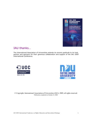 IAU thanks…
The International Association of Universities extends its sincere gratitude to its host,
partner and sponsors for their generous collaboration and support of the IAU 2009
International Conference.




 © Copyright, International Association of Universities (IAU), 2009, all rights reserved.
                                  Publication completed on October 22, 2009.




IAU-NDU International Conference on Higher Education and Intercultural Dialogue             1
 