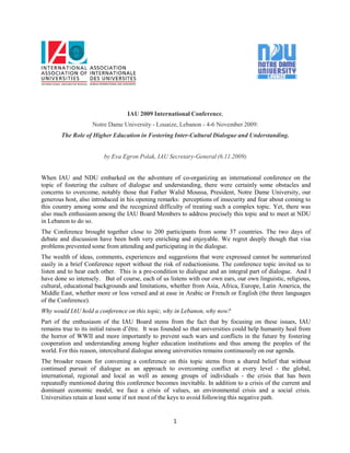 IAU 2009 International Conference,
                    Notre Dame University - Louaize, Lebanon - 4-6 November 2009:
        The Role of Higher Education in Fostering Inter-Cultural Dialogue and Understanding.


                         by Eva Egron Polak, IAU Secretary-General (6.11.2009)


When IAU and NDU embarked on the adventure of co-organizing an international conference on the
topic of fostering the culture of dialogue and understanding, there were certainly some obstacles and
concerns to overcome, notably those that Father Walid Moussa, President, Notre Dame University, our
generous host, also introduced in his opening remarks: perceptions of insecurity and fear about coming to
this country among some and the recognized difficulty of treating such a complex topic. Yet, there was
also much enthusiasm among the IAU Board Members to address precisely this topic and to meet at NDU
in Lebanon to do so.
The Conference brought together close to 200 participants from some 37 countries. The two days of
debate and discussion have been both very enriching and enjoyable. We regret deeply though that visa
problems prevented some from attending and participating in the dialogue.
The wealth of ideas, comments, experiences and suggestions that were expressed cannot be summarized
easily in a brief Conference report without the risk of reductionisms. The conference topic invited us to
listen and to hear each other. This is a pre-condition to dialogue and an integral part of dialogue. And I
have done so intensely. But of course, each of us listens with our own ears, our own linguistic, religious,
cultural, educational backgrounds and limitations, whether from Asia, Africa, Europe, Latin America, the
Middle East, whether more or less versed and at ease in Arabic or French or English (the three languages
of the Conference).
Why would IAU hold a conference on this topic, why in Lebanon, why now?
Part of the enthusiasm of the IAU Board stems from the fact that by focusing on these issues, IAU
remains true to its initial raison d’être. It was founded so that universities could help humanity heal from
the horror of WWII and more importantly to prevent such wars and conflicts in the future by fostering
cooperation and understanding among higher education institutions and thus among the peoples of the
world. For this reason, intercultural dialogue among universities remains continuously on our agenda.
The broader reason for convening a conference on this topic stems from a shared belief that without
continued pursuit of dialogue as an approach to overcoming conflict at every level - the global,
international, regional and local as well as among groups of individuals - the crisis that has been
repeatedly mentioned during this conference becomes inevitable. In addition to a crisis of the current and
dominant economic model, we face a crisis of values, an environmental crisis and a social crisis.
Universities retain at least some if not most of the keys to avoid following this negative path.


                                                     1
 