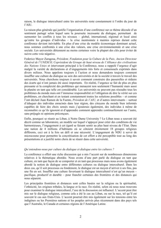raison, le dialogue interculturel entre les universités reste constamment à l’ordre du jour de
l’AIU.
La raison plus générale qui justifie l’organisation d’une conférence sur ce thème découle d’un
sentiment partagé selon lequel sans la poursuite incessante du dialogue, permettant de
surmonter les conflits à tous les niveaux – global, international, régional et local ainsi
qu’entre les groupes d’individus – la crise mentionnée à maintes reprises durant cette
conférence devient inévitable. En plus d’une crise du modèle économique dominant actuel,
nous sommes confrontés à une crise des valeurs, une crise environnementale et une crise
sociale. Les universités détiennent au moins certaines voire la plupart des clés pour éviter de
suivre cette voie négative.
Federico Mayor Zaragosa, Président, Fondation pour la Culture de la Paix, Ancien Directeur
Général de l’UNESCO, Coprésident du Groupe de haut niveau de l’Alliance des civilisations
des Nations Unies et intervenant principal à la Conférence, nous a rappelé l’urgence d’agir
malgré la variété de déclarations et d’engagements très forts et consensuels exprimés dans
divers milieux. Nous appelons toujours à l’action et nous demandons toujours comment
insuffler une culture du dialogue au sein des universités et de la société à travers le travail des
universités. Nous cherchons toujours à savoir comment construire des passerelles et réduire
des écarts qui n’ont jamais été aussi importants. En réalité, l’urgence se fait de plus en plus
pressante et la complexité des problèmes qui menacent non seulement l’humanité mais aussi
la planète en tant que telle est considérable. Les universités ne peuvent pas résoudre tous les
problèmes du monde mais ont l’immense responsabilité et l’obligation de dire la vérité sur ces
problèmes, en cherchant et en testant constamment toutes les solutions possibles – et comme
l’ont déclaré Juan Ramon de la Fuente, Président de l’AIU, et d’autres intervenants – surtout
d’éduquer des individus enracinés dans leur région, des citoyens du monde bien informés
capables de faire des choix sensés mais j’ajouterais également, des individus à même de
reconnaître ce qu’ils ignorent et d’apprendre comment apprendre continuellement sur l’autre,
sans préjugés ni opinions préconçues.
Enfin, pourquoi se réunir au Liban, à Notre Dame University ? Le Liban nous a souvent été
décrit comme un laboratoire, un modèle sur lequel s’appuyer pour créer des conditions de vie
harmonieuses, l’engagement à cet égard se faisant sentir au plus haut niveau de l’Etat. Dans
une nation de 4 millions d’habitants où se côtoient étroitement 18 groupes religieux
différents, ceci est à la fois un défi et une nécessité. L’engagement de NDU à servir de
microcosme pour permettre la concrétisation de cet effort a été perceptible tout au long des
présentations et a justifié notre choix de se réunir dans cette université.


Qu’entendons-nous par culture du dialogue et dialogue entre les cultures ?
La conférence a offert une riche discussion qui a mis l’accent sur de nombreuses dimensions
relatives à la thématique abordée. Nous avons d’une part parlé du dialogue en tant que
culture, en tant que façon de se comporter et en tant que processus mais nous avons également
abordé la notion de dialogue entre différentes cultures ou dialogue interculturel. Dans les
deux cas, qu’il soit processus ou fondement, le dialogue est un moyen d’arriver à ses fins, pas
une fin en soi. Insuffler une culture favorisant le dialogue interculturel n’est qu’un moyen –
pacifique, productif et durable – pour franchir certaines des frontières et des distances qui
nous séparent.
Les principales frontières et distances sont celles basées sur la religion ou la spiritualité,
l’ethnicité, les origines tribales, la langue et la race. En réalité, selon où nous nous trouvons
pour examiner le dialogue interculturel, l’axe de la discussion est influencé. L’accent peut être
mis sur le dialogue religieux, comme cela a été le cas au Liban, ou sur la race, tel qu’il est
souvent le cas aux Etats-Unis. L’accent pourrait être mis également sur les tensions entre les
indigènes ou les Premières nations et les peuples arrivés plus récemment dans des pays tels
que l’Australie, le Canada et certaines régions de l’Amérique Latine.



                                                2
 