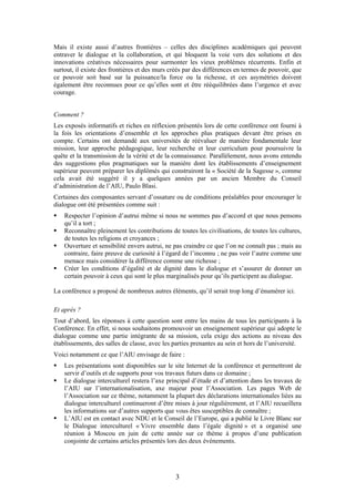 Mais il existe aussi d’autres frontières – celles des disciplines académiques qui peuvent
entraver le dialogue et la collaboration, et qui bloquent la voie vers des solutions et des
innovations créatives nécessaires pour surmonter les vieux problèmes récurrents. Enfin et
surtout, il existe des frontières et des murs créés par des différences en termes de pouvoir, que
ce pouvoir soit basé sur la puissance/la force ou la richesse, et ces asymétries doivent
également être reconnues pour ce qu’elles sont et être rééquilibrées dans l’urgence et avec
courage.


Comment ?
Les exposés informatifs et riches en réflexion présentés lors de cette conférence ont fourni à
la fois les orientations d’ensemble et les approches plus pratiques devant être prises en
compte. Certains ont demandé aux universités de réévaluer de manière fondamentale leur
mission, leur approche pédagogique, leur recherche et leur curriculum pour poursuivre la
quête et la transmission de la vérité et de la connaissance. Parallèlement, nous avons entendu
des suggestions plus pragmatiques sur la manière dont les établissements d’enseignement
supérieur peuvent préparer les diplômés qui construiront la « Société de la Sagesse », comme
cela avait été suggéré il y a quelques années par un ancien Membre du Conseil
d’administration de l’AIU, Paulo Blasi.
Certaines des composantes servant d’ossature ou de conditions préalables pour encourager le
dialogue ont été présentées comme suit :
    Respecter l’opinion d’autrui même si nous ne sommes pas d’accord et que nous pensons
    qu’il a tort ;
    Reconnaître pleinement les contributions de toutes les civilisations, de toutes les cultures,
    de toutes les religions et croyances ;
    Ouverture et sensibilité envers autrui, ne pas craindre ce que l’on ne connaît pas ; mais au
    contraire, faire preuve de curiosité à l’égard de l’inconnu ; ne pas voir l’autre comme une
    menace mais considérer la différence comme une richesse ;
    Créer les conditions d’égalité et de dignité dans le dialogue et s’assurer de donner un
    certain pouvoir à ceux qui sont le plus marginalisés pour qu’ils participent au dialogue.

La conférence a proposé de nombreux autres éléments, qu’il serait trop long d’énumérer ici.

Et après ?
Tout d’abord, les réponses à cette question sont entre les mains de tous les participants à la
Conférence. En effet, si nous souhaitons promouvoir un enseignement supérieur qui adopte le
dialogue comme une partie intégrante de sa mission, cela exige des actions au niveau des
établissements, des salles de classe, avec les parties prenantes au sein et hors de l’université.
Voici notamment ce que l’AIU envisage de faire :
    Les présentations sont disponibles sur le site Internet de la conférence et permettront de
    servir d’outils et de supports pour vos travaux futurs dans ce domaine ;
    Le dialogue interculturel restera l’axe principal d’étude et d’attention dans les travaux de
    l’AIU sur l’internationalisation, axe majeur pour l’Association. Les pages Web de
    l’Association sur ce thème, notamment la plupart des déclarations internationales liées au
    dialogue interculturel continueront d’être mises à jour régulièrement, et l’AIU recueillera
    les informations sur d’autres supports que vous êtes susceptibles de connaître ;
    L’AIU est en contact avec NDU et le Conseil de l’Europe, qui a publié le Livre Blanc sur
    le Dialogue interculturel « Vivre ensemble dans l’égale dignité » et a organisé une
    réunion à Moscou en juin de cette année sur ce thème à propos d’une publication
    conjointe de certains articles présentés lors des deux événements.




                                               3
 