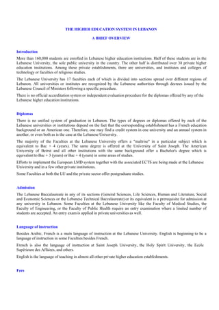 THE HIGHER EDUCATION SYSTEM IN LEBANON

                                               A BRIEF OVERVIEW


Introduction
More than 160,000 students are enrolled in Lebanese higher education institutions. Half of these students are in the
Lebanese University, the sole public university in the country. The other half is distributed over 38 private higher
education institutions. Among these private establishments, there are universities, and institutes and colleges of
technology or faculties of religious studies.
The Lebanese University has 17 faculties each of which is divided into sections spread over different regions of
Lebanon. All universities or institutes are recognized by the Lebanese authorities through decrees issued by the
Lebanese Council of Ministers following a specific procedure.
There is no official accreditation system or independent evaluation procedure for the diplomas offered by any of the
Lebanese higher education institutions.


Diplomas
There is no unified system of graduation in Lebanon. The types of degrees or diplomas offered by each of the
Lebanese universities or institutions depend on the fact that the corresponding establishment has a French education
background or an American one. Therefore, one may find a credit system in one university and an annual system in
another, or even both as is the case at the Lebanese University.
The majority of the Faculties at the Lebanese University offers a "maîtrise" in a particular subject which is
equivalent to Bac + 4 (years). The same degree is offered at the University of Saint Joseph. The American
University of Beirut and all other institutions with the same background offer a Bachelor's degree which is
equivalent to Bac + 3 (years) or Bac + 4 (years) in some areas of studies.
Efforts to implement the European LMD system together with the associated ECTS are being made at the Lebanese
University and in a few other private institutions.
Some Faculties at both the LU and the private sector offer postgraduate studies.


Admission
The Lebanese Baccalaureate in any of its sections (General Sciences, Life Sciences, Human and Literature, Social
and Economic Sciences or the Lebanese Technical Baccalaureate) or its equivalent is a prerequisite for admission at
any university in Lebanon. Some Faculties at the Lebanese University like the Faculty of Medical Studies, the
Faculty of Engineering, or the Faculty of Public Health require an entry examination where a limited number of
students are accepted. An entry exam is applied in private universities as well.


Language of instruction
Besides Arabic, French is a main language of instruction at the Lebanese University. English is beginning to be a
language of instruction in some Faculties besides French.
French is also the language of instruction at Saint Joseph University, the Holy Spirit University, the Ecole
Supérieure des Affaires, and others.
English is the language of teaching in almost all other private higher education establishments.


Fees
 