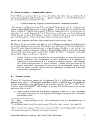 B- Dialogue interculturel : Concept à double tranchant

Il est évident que la profusion des propos tenus sur le dialogue des cultures dans le monde est due à
certains événements, particulièrement ceux du 11 septembre, lesquels ont eu des effets diffracteurs sur
les notions de dialogue et d’identité, entre autres:

              −       Exagérer la composante religieuse, au détriment des autres composantes de l’identité 5 .

 Suite au succès mondial remporté par le livre de Samuel Huntington Le choc des civilisations une
tendance intellectuelle effrénée qui avait commencé d’ailleurs à se développer depuis la fin de la Seconde
Guerre mondiale, à l’exagération de la question de l’identité en général, et de sa version religieuse, en
particulier, s’est emparée du monde. Il s’agit là d’un processus complexe qui a entraîné un changement
radical de notre perception de la réalité, si bien que la religion est devenue la seule et unique clé
permettant de comprendre l’Histoire, la politique et l’économie dans leur complexité.

D’où le cachet religieux qui prédomine dans la plupart des activités du dialogue culturel.

Le Liban ne fait guère exception à cette règle, vu la vision libanaise enracinée qui confond religion et
communauté, éliminant de la conscience d’appartenance chez les Libanais des éléments fondamentaux,
tels que les modes de production économique, la nature des relations familiales, le cadre sociétal et les
classes sociales… Autant de raisons qui confèrent au dialogue politique au Liban la forme d’un dialogue
confessionnel, cloisonnent toutes les questions dans la sphère du religieux et font que les limites de la
pensée et de la religion se fondent et se confondent.

       −      Exagérer l’effet du “dialogue des cultures” dans le renforcement de la paix mondiale au détriment
              d’autres composantes, dont principalement la justice internationale et la promotion de
              l’application du droit international. Car, si le postulat du dialogue culturel est l’arme employée
              par le monde contemporain face aux guerres identitaires, il ne faut surtout pas oublier que les
              identités, soient-elles d’ordre religieux ou autre, ne sont que des instruments tactiques utilisés
              durant les guerres, lesquelles trouvent leurs outils symboliques de mobilisation et non leurs
              racines, dans les systèmes religieux 6 .



C- Le rôle de l’Université

L’univers de l’enseignement supérieur est intrinsèquement lié à la problématique du dialogue des
cultures. Mieux encore, il est le partenaire naturel dans ce chantier mondial, lui qui a vu le jour dans un
contexte d’acculturation, avec l’établissement des premières universités aux Xème et XIème siècles.
Toutefois, les universités du XXIème siècle font face à de nouveaux défis dans ce contexte et sont investies
de missions à trois niveaux 7 :

       1- Gérer la diversité culturelle de leurs étudiants, enseignants et employés, de sorte à encourager
          l’instauration d’un dialogue et d’un échange fructueux et à préserver la productivité et la stabilité
          au sein de l’Université.
                                                            
5
   Cf. CORM G., La question religieuse au XXIème siècle : Géopolitique et crise de la post-modernité,Paris, La
Découverte, 2006 .
6
   S.J. KAUFMAN, Modern Hatreds.The symbolic politics of Ethnic War, Cornell University Press, Ithaca, 2001. 
7
  Cf. les actes du colloque organisé par l’Association Internationale des Universités à Budapest en 2004, sur le thème
de "L’enseignement supérieur et l’éducation et le dialogue interculturels". 


Antoine RAJEH‐Antonine University – IAU Int. Conf. 2009 – NDU Louaize                                               2
 
 
