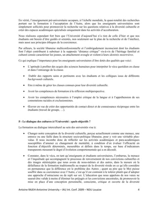 En vérité, l’enseignement pré-universitaire accapare, à l’échelle mondiale, la quasi-totalité des recherches
portant sur la formation à l’acceptation de l’Autre, alors que les enseignants universitaires sont
simplement sollicités pour promouvoir la recherche sur les questions relatives à la diversité culturelle et
créer des espaces académiques spécialisés uniquement dans les activités d’acculturation.

Nous réalisons cependant fort bien que l’Université d’aujourd’hui n’a rien de celle d’hier et que nos
étudiants ont besoin d’être guidés et orientés, non seulement sur le plan de la recherche et de l’intellect,
mais aussi aux principes éthiques de la coexistence.

Par ailleurs, la société libanaise multiconfessionnelle et l’embrigadement inconscient dont les étudiants
font l’objet contribuent à subsituer à la supposée “distance critique” vis-à-vis de l’héritage familial et
culturel censée caractériser les jeunes, un attachement aveugle et violent à leurs identités meurtrières.

Ce qui explique l’importance pour les enseignants universitaires d’être dotés des qualités que voici:

    •   L’aptitude à profiter des acquis des sciences humaines pour interpréter le vécu quotidien en classe
        et dans l’entourage de la classe.

    •    Etablir des rapports sains et pertinents avec les étudiants et les collègues issus de différents
        backgrounds culturels.

    •   Etre à même de gérer les classes connues pour leur diversité culturelle.

    •   Avoir les compétences de formation à la réflexion multiperspective.

    •   Avoir les compétences nécessaires à l’emploi critique de la langue et à l’appréhension de ses
        connotations raciales et exclusionnistes.

    •   Œuvrer en vue de créer des opportunités de contact direct et de connaissance réciproque entre les
        étudiants (travail de groupe, …).



F– Le dialogue des cultures à l’Université : quels objectifs ?

La formation au dialogue interculturel au sein des universités vise à:

    •   Changer notre conception de la diversité culturelle, perçue actuellement comme une menace, une
        entrave ou une faille dans la structure socio-politique libanaise, pour y voir une véritable plus-
        value. Il nous incombe donc de réfléchir sur les activités académiques et para-académiques
        susceptibles d’amener ce changement de mentalité, à condition d’en évaluer l’efficacité en
        fonction d’objectifs déterminés, mesurables et définis dans le temps, sur base d’indicateurs
        transparents mesurant le degré d’évolution comportementale qui a en découlé.

    •   Constater, dans le vécu, en tant qu’enseignants et étudiants universitaires, l’embarras, la menace
        et l’inquiétude qui accompagnent le processus de renversement de nos convictions culturelles et
        des images stéréotypées que nous avons de nous-mêmes et des autres, dans la mesure où la
        défaillance de la formation traditionnelle au respect de la diversité réside en ce qu’elle considère
        en permanence que la différence est le problème des Autres ; quant au pire que le Moi puisse
        souffrir dans sa coexistence avec l’Autre, c’est qu’il est contraint à le tolérer plutôt que d’adopter
        une approche d’ostracisme ou de repli sur soi. L’éducation que nous appelons de nos vœux ne
        saurait être valide à moins d’éliminer les préjugés et les convictions ancestrales, de promouvoir la
        mise en place d’une conception personnelle, consciente, critique et ouverte de la diversité

Antoine RAJEH‐Antonine University – IAU Int. Conf. 2009 – NDU Louaize                                       4
 
 