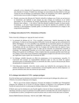culturelle et de se détacher de l’égocentrisme pour aller à la rencontre de l’Autre, le différent,
        sans chercher à l’exclure. Il faudra nous interroger sur nous-mêmes de prime abord, en tant que
        vecteurs de tout un héritage et un patrimoine d’idées, de conceptions et de valeurs, apprendre à
        sortir de notre cocon et tenter d’imaginer l’existence sous un autre angle.

    •   Prendre conscience des éléments de l’identité culturelle et indiquer ceux d’entre eux qui peuvent
        se transformer, par habitude et par manque de sens critique, en évidences et en vérités
        universelles, en vue d’éliminer les lectures superficielles qui réduisent l’identité à l’un de ses
        éléments (race, religion, …), de cultiver l’idée des identités corrélées (le genre, la classe sociale,
        le handicap,…), de saisir l’aspect dynamique et non figé des identités, de combattre les idées
        sclerosées et discriminantes et prendre garde à la dimension exclusionniste de la langue et des
        comportements quotidiens.


G- Dialogue interculturel à l’UPA : Orientations et Priorités


Notre vision de ce dialogue est régie par les soucis suivants :

  1- La primauté du dialogue de vie : Vivre ensemble, croyons-nous, lubrifie doucement les idées
     préconçues, il a dans ce cas beaucoup plus d’efficacité et moins de risques qu’une confrontation de
     thèses théologiques. Ce vivre ensemble n’est cependant pas la coexistence passive où le droit de
     l’autre à la différence et mon droit à l’indifférence vont de pair. L’université Antonine dont 30%
     des étudiants sont des non chrétiens et dont les 4 campus sont localisés dans des régions à haute
     mixité confessionnelle, s’engage à créer un cadre sain de rencontre, de connaissance mutuelle et
     d’échange. Sa responsabilité première est un de faire respecter un règlement qui sert de code
     éthique de la gestion de la différence. J’aime à répéter dans des occasions pareilles notre fierté que
     nos campus n’aient connu aucun frottement communautaire en dépit de la diversité et de la tension
     qui régnât dans le pays à partir des événements de 2005.

  2- Un dialogue véritable nécessite un effort de connaissance et de reconnaissance mutuelles. Et
     l’université doit assumer ses responsabilités éducatives dans ce sens en créant les espaces
     nécessaires pour la confrontation positive et rationnelle des idées, et pour la découverte par chacun
     du patrimoine et croyances de l’autre.

  3- Cette découverte mutuelle devra être menée comme une recherche des convergences dans une
     tentative de dépasser les thèses « exclusionnistes » suivant lesquelles entre les vérités religieuses ne
     peuvent entretenir entre elles une relation de rejet mutuel.



H- Le dialogue interculturel à L’UPA : quelques pratiques

Il ne fait nul doute que les domaines universitaires les plus concernés par le dialogue des cultures sont :
l’Histoire, les sciences religieuses et les langues.

1-       Pour ce qui est des sciences religieuses, d’aucuns ont tendance à considérer que l’homogénéité
religieuse des étudiants de la Faculté de théologie dispense la Direction et les enseignants de ladite
Faculté de la peine de devoir se préoccuper du dialogue interculturel. Théorie erronée!

D’abord, parce que les étudiants de cette Faculté appelés à devenir de futurs enseignants, prédicateurs ou
chercheurs, devront se trouver en présence d’un public pluriel et travailler dans une société composite où
ni la prédication ni même l’enseignement ne peuvent passer outre la réalité sociale dans toute sa richesse.

Antoine RAJEH‐Antonine University – IAU Int. Conf. 2009 – NDU Louaize                                         5
 
 