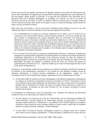 Ensuite, parce qu’ils sont appelés à promouvoir le dialogue culturel au sein même du Christianisme qui,
tout en nous rassemblant, ne supprime pas nos spécificités culturelles engendrées par notre expérience en
tant que peuples, églises locales ou individus. Il va sans dire que l’Oriental a des spécificités qui se
retrouvent dans son vocabulaire théologique, sa sensibilité, ses réactions, ses rites et sa lecture de
l’histoire et du rôle de son Eglise. En effet, le Chrétien d’Orient ne conçoit pas les Croisades comme le
font les Chrétiens d’Europe, tout comme un Européen n’a pas, en matière de dialogue islamo-chrétien le
même vécu qu’un Chrétien d’Orient.

Enfin, parce que leur Faculté se veut un centre pour le dialogue islamo-chrétien, ce qui est, à lui seul,
suffisant pour placer la diversité culturelle au cœur des préoccupations de la Faculté.

 1- Il est indubitable que la langue est le premier dépositaire de la culture, sorte de réservoir de la
   conscience et de l’insconscient collectifs, et dont la maitrise permet de s’ouvrir aux mondes de ceux
   qui la parlent. L’enseignement des langues étrangères dans nos universités n’est peut-être pas
   tellement une preuve d’ouverture culturelle qu’une réponse impérieuse et vitale aux impératifs du
   marché du travail, sachant qu’il est possible de faire en sorte que les modules linguistiques soient un
   espace pour explorer les valeurs véhiculées par les différentes langues, pour y voir un prisme à travers
   lequel nous voyons l’existence selon des catégories et des schèmes bien définis et pour apprécier la
   richesse et la diversité introduites par les peuples et les individus dans les langues supplémentaires
   qu’ils ajoutent à leur langue maternelle.

  2- Il est vrai que notre Université ne compte pas de département d’Histoire ; néanmoins, la plupart des
    programmes de spécialisation comportent des modules portant sur l’étude de l’évolution de domaines
    scientifiques déterminés ou de l’historique d’une profession donnée. En effet, les étudiants en
    théologie étudient l’évolution de la doctrine et de la liturgie, ainsi que l’Histoire de l’Eglise et la de la
    philosophie. De même, les étudiants en publicité suivent des cours sur l’histoire des moyens de
    communication et l’histoire de l’Art… autant de modules qui l’on devrait faire progresser dans le sens
    d’une lecture multiperspective.

J’ajouterai à ce qui précède, cetaines de nos expériences en matière de dialogue interculturel au niveau de
la recherche et des manifestations culturelles. Je me contente de citer quelques exemples récents de
colloques, publications, et d’autres activités académiques ou de vulgarisation portant sur les
convergences entre les divers patrimoines religieux, spécialement entre le christianisme et l’Islam :

  •   En décembre 2008, les facultés de Sciences théologiques et de Publicité organisèrent conjointement
      un colloque sur la Nativité, principalement adressé aux étudiants de l’UPA. L’Incarnation y fut lue
      non seulement comme pilier dogmatique du christianisme mais aussi comme piste de convergence
      possible entre le christianisme et l’Islam. De même, des séances furent consacrées à l’étude de la
      place qu’occupe la naissance de Jésus dans l’histoire de l’art, la poésie, la publicité et autres
      domaines de la culture.

Y contribuèrent en conférenciers, outres les spécialistes, des étudiants non chrétiens qui décrivirent
l’impact de Noel et ses traces dans leurs mémoire et affect.

  •   En mars dernier, et à l’occasion de la fête de l’Annonciation, qui sera désormais proclamée fête
      islamo-chrétienne, l’Institut Supérieur de Musicologie présenta au grand public « L’Oratorio
      mystique islamo-chrétien de l’Annonciation ». Les auditeurs, dont l’effectif dépassa les meilleures
      estimations, découvrirent des textes mystiques dédiés au mystère marial puisés dans les traditions
      maronite, syriaque, byzantine, islamique, et même hébraïque.

  •   En juin 2009, la Faculté de Sciences Théologiques organisa un colloque autour de la violence
      sacrée dans les trois religions monothéistes. Y furent présentées et débattues des lectures diverses

Antoine RAJEH‐Antonine University – IAU Int. Conf. 2009 – NDU Louaize                                          6
 
 