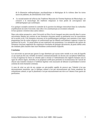 de la dimension anthropologique, psychanalytique et théologique de la violence dans les textes
      sacres du judaïsme, du christianisme et de l’islam.

  •    Le second numéro de la Revue des Traditions Musicales de l’Institut Supérieur de Musicologie est
      consacré à la musicologie des traditions religieuses et leurs points de convergences tant
      anthropologiques que systémiques.

Ces quelques exemples montrent la centralité de la question du dialogue interculturel dans les recherches
et publications de notre Université, mais elles n’en constituent pas un inventaire exhaustif.
Je leur ajouterai volontiers deux autres indices :

Dans cette même perspective, notre Université est fière d’avoir inauguré une piste nouvelle dans le cursus
universitaire libanais qui consiste en une formation citoyenne menée en partenariat avec les associations
de la société civile. Une formation citoyenne où les problématiques politiques sont ramenées à leur statut
pragmatique loin du cachet religieux ou confessionnel que les libanais sont habitués à apposer à toutes les
questions de la polis. Ce projet pilote est une expérience très prometteuse. Les animateurs des ateliers de
formation citoyenne rapportent des expériences touchantes de préjugés déconstruits, de ponts édifiés entre
des étudiants jadis claustrés dans leurs blockhaus confessionnels respectifs.

Conclusion

Les universités ne peuvent pas ignorer la rage identitaire qui secoue notre monde et en vertu de laquelle
ce qui aurait pu être une véritable révolution communicationnelle est devenu une cacophonie babélienne.
A nous d’organiser les forces et volontés aptes à résister à l’infernalisation des rapports humains sous le
signe de cultures figées, éternelles et en perpetuel conflit pour permettre la reconnaissance de l’unicité de
chacun sans toutefois renoncer à l’ambition légitime voire necessaire de labourer en profondeur le terroir
commun de notre humanité commune.

A nous de créer au sein de nos campus un anti-modèle capable de prouver que l’identité n’est pas
nécessairement meurtrière, que le dialogue culturel n’est pas nécessairement une forme amadouée du
colonialisme culturel, et que le pluralisme n’est pas nécessairement une trève en l’attente d’une guerre de
purification.




Antoine RAJEH‐Antonine University – IAU Int. Conf. 2009 – NDU Louaize                                      7
 
 