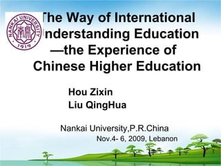 The Way of International
Understanding Education
  —the Experience of
Chinese Higher Education
     Hou Zixin
     Liu QingHua

    Nankai University,P.R.China
             Nov.4- 6, 2009, Lebanon
 