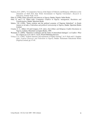 Nnekwu, D.A. (2007), “A Comparative Survey of the Impact of Ethnicity and Religious Affiliation on the
        Alienation of Staff from their Work Environment in Nigerian Universities”, Research in
        Education, Volume 78 pp. 35-53
Otite, O. (1990), Ethnic pluralism and ethnicity in Nigeria, Ibadan, Nigeria: Safari Books
Otite, O. and I. O. Albert (eds.) Community Conflicts in Nigeria: management, Resolution and
        Transformation, Ibadan: Spectrum Books
Suberu, T.R. (1998), “States creation and the political economy of Nigerian federalism”, in Kunle
        Amuwo et al (eds.), Federalism and political restructuring in Nigeria, Ibadan: Spectrum Books
        Limited.
Uwazie, E. U., Albert, I.O and Uzoigwe, G.N. (eds.), Inter-Ethnic and Religious Conflict Resolution in
        Nigeria, Lanham, Maryland: Lexington Books, 1999.
Weimann, G. (2004), “Openness to dialogue and the limits of intercultural dialogue”, in Conflict: What
        has religion go to do with it?, Accra: Woeli Publishing Services.
Yoloye, F.A. (1989), “Federal character and institutions of higher learning”, In P. Ekeh and E. Osaghae
        (eds.), Federal Character and Federalism in Nigeria, Ibadan: Heinemann Educational Books
        (Nigeria) Limited, pp. 47-49.




Is-haq Oloyede – IAU Int. Conf. 2009 – NDU Lebanon                                                   9
 