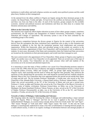 institutions in multi-ethnic and multi-religious societies are usually micro-political systems and this could
place heavy burdens on their management.

At the national level, the ethnic conflicts in Nigeria are largely among the three dominant groups in the
country: the Hausa/Fulani, Yoruba and Igbo. At local level, the conflicts are between ethnic neighbours
and these vary from one State to the other. At each of the locations, groups compete for the available
economic, material and political resources and institutions and these are often done in a manner that
threatens national peace and stability.

Effects on the University System
The national crisis negatively affects higher education in terms of how ethnic groups compete, sometimes
acrimoniously, for the location and management of Federal Universities, Polytechnics, Colleges of
Education and Colleges of Agriculture. The university system is one of the most contested by the
contending groups in the country.

The aggressive competition between the diverse groups in Nigeria for the control of the universities
derives from the assumption that these institutions have significant roles to play in elite formation and
recruitment in addition to the fact that the institutions generate local employment and economic
regeneration. Within this framework, ethnic and sub-ethnic groups in the country are sensitive to the
location of universities, appointment of their Vice Chancellors, staff recruitment as well as admission of
students. In most cases, the people of the States and communities where the Federal and State universities
are located see the institutions as their personal property and would want them managed as such.

The most controversial is the appointment of Vice Chancellors. Ethnic groups in Nigeria come together to
“fight” one another once a new Vice Chancellor is to be appointed. There are several cases of this type of
problem in the country. Vice Chancellors are also under pressure when staff and students of the
universities are to be recruited and admitted respectively.

It is interesting to note that many of these conflicts over vacant Vice Chancellorship positions started to
occur in the late 1990s when the issue of ethnicity and religious fundamentalism became a critical factor
in Nigerian politics (Uwazie, Albert and Uzoigwe 1999). As groups fight among themselves over
religious issues, land ownership and the need to reform the Nigerian state generally, they politicize the
questions of who should head the universities, how staff should be recruited and how students should be
admitted. Most of the Vice Chancellors that were appointed before this period served outside their States
of origin and did well. The list includes Professor Akinkugbe, a Yoruba man, who served as the Vice
Chancellor of the Ahmadu Bello University, a Hausa-Fulani enclave; Professor Adamu Baikie, a Hausa-
Fulani who served successfully as the VC of the University of Benin and even got a second term;
Professor J. Ezeilo, an Igbo and Christian who served as the Vice Chancellor of the Bayero University in
Kano, a centre of Islamic civilization; Professor Essien-Udom, an Ibibio was at the University of
Maiduguri, the Kanuri heartland; Professor Tekena Tamuno, an Ijaw, served as the VC of the University
of Ibadan; Professor Onwuemechili, an Igbo, was at the University of Ife as the VC, and Professor
Ayandele, a Yoruba, served as the VC of the University of Calabar.

Towards a Culture of Dialogue, Understanding and Tolerance
The foregoing makes the need for fostering the culture of dialogue and understanding a major national
project for Nigeria. What is “dialogue” and how do we want it applied to the issue of Nigeria’s
multiculturalism? Dialogue, as a social science concept, derives from two Greek words “dia” and “logos”.
“Dia” means “through’ or “with each other” while “logos” means “the word”. To this end, the word
dialogue is etymologically understood to mean a free flow of information or meaning between people. In
a multi-cultural society, it refers to an organic exchange of information between and amongst peoples of



Is-haq Oloyede – IAU Int. Conf. 2009 – NDU Lebanon                                                         1
 
