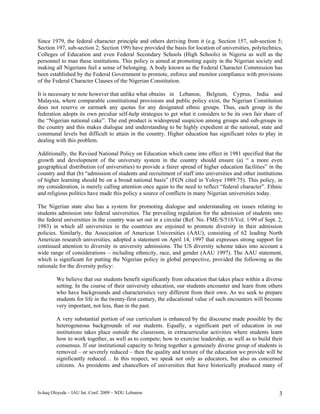Since 1979, the federal character principle and others deriving from it (e.g. Section 157, sub-section 5;
Section 197, sub-section 2; Section 199) have provided the basis for location of universities, polytechnics,
Colleges of Education and even Federal Secondary Schools (High Schools) in Nigeria as well as the
personnel to man these institutions. This policy is aimed at promoting equity in the Nigerian society and
making all Nigerians feel a sense of belonging. A body known as the Federal Character Commission has
been established by the Federal Government to promote, enforce and monitor compliance with provisions
of the Federal Character Clauses of the Nigerian Constitution.

It is necessary to note however that unlike what obtains in Lebanon, Belgium, Cyprus, India and
Malaysia, where comparable constitutional provisions and public policy exist, the Nigerian Constitution
does not reserve or earmark any quotas for any designated ethnic groups. Thus, each group in the
federation adopts its own peculiar self-help strategies to get what it considers to be its own fair share of
the “Nigerian national cake”. The end product is widespread suspicion among groups and sub-groups in
the country and this makes dialogue and understanding to be highly expedient at the national, state and
communal levels but difficult to attain in the country. Higher education has significant roles to play in
dealing with this problem.

Additionally, the Revised National Policy on Education which came into effect in 1981 specified that the
growth and development of the university system in the country should ensure (a) “ a more even
geographical distribution (of universities) to provide a fairer spread of higher education facilities” in the
country and that (b) “admission of students and recruitment of staff into universities and other institutions
of higher learning should be on a broad national basis” (FGN cited in Yoloye 1989:75). This policy, in
my consideration, is merely calling attention once again to the need to reflect “federal character”. Ethnic
and religious politics have made this policy a source of conflicts in many Nigerian universities today.

The Nigerian state also has a system for promoting dialogue and understanding on issues relating to
students admission into federal universities. The prevailing regulation for the admission of students into
the federal universities in the country was set out in a circular (Ref. No. FME/S/518/Vol. 1/99 of Sept. 2,
1983) in which all universities in the countries are enjoined to promote diversity in their admission
policies. Similarly, the Association of American Universities (AAU), consisting of 62 leading North
American research universities, adopted a statement on April 14, 1997 that expresses strong support for
continued attention to diversity in university admissions. The US diversity scheme takes into account a
wide range of considerations – including ethnicity, race, and gender (AAU 1997). The AAU statement,
which is significant for putting the Nigerian policy in global perspective, provided the following as the
rationale for the diversity policy:

         We believe that our students benefit significantly from education that takes place within a diverse
         setting. In the course of their university education, our students encounter and learn from others
         who have backgrounds and characteristics very different from their own. As we seek to prepare
         students for life in the twenty-first century, the educational value of such encounters will become
         very important, not less, than in the past.

         A very substantial portion of our curriculum is enhanced by the discourse made possible by the
         heterogeneous backgrounds of our students. Equally, a significant part of education in our
         institutions takes place outside the classroom, in extracurricular activities where students learn
         how to work together, as well as to compete; how to exercise leadership, as well as to build their
         consensus. If our institutional capacity to bring together a genuinely diverse group of students is
         removed – or severely reduced – then the quality and texture of the education we provide will be
         significantly reduced… In this respect, we speak not only as educators, but also as concerned
         citizens. As presidents and chancellors of universities that have historically produced many of



Is-haq Oloyede – IAU Int. Conf. 2009 – NDU Lebanon                                                         3
 