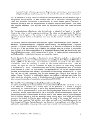 America’s leaders in business, government, the professions, and the arts, we are conscious of our
         obligation to educate exceptional people who will serve all of the nation’s different communities.

The US statement on diversity admission contained a statement that requires that we shed more light on
the equivalent policy in Nigeria. The AAU statement noted: “We do not advocate admitting students who
cannot meet the criteria for admission to our universities. We do not endorse quota or “set asides” in
admissions. But we do insist that we must be able, as educators, to select those students – from among
many qualified applicants – who will best enable our institutions to fulfill their broad educational
purposes”.

The Nigerian admission policy favours what the AAU refers to pejoratively as “quota” or “set asides”.
However, the policy is not to compromise meritocracy but rather provide opportunities for the best
candidates from all regions of the country to be provided access to university education. The first
regulation is that all students to be admitted must have met the minimum standards of the affected
universities.

The following admission criteria were provided in the Nigerian circular mentioned above: (a) Merit – 40
percent (b) Catchment/Locality area – 30 percent (c) Educationally Less Developed States – 20 percent
(d) others – 10 percent. In other words if 100 students are to be admitted, the first best 40 are admitted
first, the next 30 best are admitted from the locality and catchment areas, the next best 30 are admitted
from the States of the federation considered to be educationally less developed, and the university bases
the rest 10 admissions on any criteria considered best. In all, the 100 students admitted are among the best
qualified candidates. No admission is given to any unqualified students.

There is the need to throw more light on the admission criteria. “Merit” as used above is determined by
each candidate’s score in the competitive examination conducted by the Joint Admissions Matriculation
Board (JAMB) or the Advanced Level Certificate Examination conducted by the West African
Examinations Council, the University of London and other related examination bodies. Under this
criterion, the higher the score of a candidate, the higher the chances of his/her being admitted.
“Catchment Area or Locality” is determined on the basis of states contiguous to the states in which each
federal university is located. The “Educationally Less Developed States” are the later starters in western
education. Candidates from these states are given special concession in the admission policy to enable
them catch up with their counterparts from the more advanced states. Most of these states are from
northern Nigeria. “Discretion” is used to admit students who could not be admitted based on the three
earlier criteria but who in the opinion of the administrators of the concerned university deserve to be
given consideration usually on humanitarian grounds (Yoloye 1998:65-68).

The role of the Universities in promoting dialogue and understanding
The federal character policy in the appointment of Vice Chancellors and staff of the universities as well as
in the admission of students has a positive impact on the promotion of a culture of dialogue,
understanding and tolerance in Nigeria. It makes every Nigerian university into a microsm of Nigerian
society in terms of generous mixture of all the ethnic and religious groups. Students from different parts
of the country are thus forced to live side by side in the hostels; they do class assignments together and
discuss the problems of Nigeria together. By the time many of these students return to their communities,
they are different species of Nigerians altogether having towered above those ethnic and religious
stereotypes that bedevil the Nigerian society and retard the growth of the country. Staff members go
through the same experience. Their neighbors in the office, as a result of the Federal Character policy, are
from other parts of Nigeria. Through the gossips and discussions of national issues in the office, they too
are forced to understand the other groups in the country and to learn to work harmoniously with them.




Is-haq Oloyede – IAU Int. Conf. 2009 – NDU Lebanon                                                        4
 