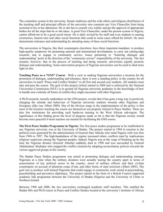 The committee system in the university, Senate traditions and the wide ethnic and religious distribution of
the teaching staff and principal officers of the university also constrain any Vice Chancellor from being
sectional in his or her admission. He or she has to consult very widely and get the approval of appropriate
bodies for all the steps that he or she takes. A good Vice Chancellor, under the present system in Nigeria,
cannot afford not to be a good social mixer. He is daily invited by his staff and even students to naming
ceremonies, funeral rites and other social functions that could in some cases offend his beliefs. He must
demonstrate tolerance and understanding by attending many of these social functions.

The universities in Nigeria, like their counterparts elsewhere, have three important mandates: to produce
high-quality manpower for promoting national and international development; to carry out cutting-edge
research; and to engage in community service. Issues pertaining to “fostering dialogue and
understanding” point in the direction of the “community service” responsibility of the university. The fact
remains, however, that in the process of teaching and doing research, universities equally promote
dialogue and understanding. Some intervention projects of Nigerian universities can be used to shed more
light on this.

Teaching Peace as a “GNS” Course: With a view to making Nigerian universities a location for the
promotion of dialogue, understanding and tolerance, there is now a standing policy in the country for all
universities to teach “Peace and Conflict Studies” to all first and second year students. All students must
take and pass the course. The goal of this project (which started in 2004 and is enforced by the National
Universities Commission (NUC) is to ground all Nigerian university graduates in the knowledge of how
to handle non-violently all forms of conflict they might encounter with other Nigerians.

A Ph.D research, recently undertaken on the GNS project, reveals that it has gone a long way in positively
changing the attitude and behaviour of Nigerian university students towards other Nigerians and
foreigners alike (see Albert 2009). One of the obvious snags in the implementation of the policy is that
most of the lecturers teaching the course are themselves not properly trained in Peace Studies. There are
also few institutions for providing such hands-on training in the West African sub-region. The
significance of this finding given the level of progress made so far is that the Nigerian society would
become more peaceful if more teachers are trained for facilitating the GNS course.

The First Peace Studies Programme in Nigeria: The first peace studies programme to be established in
any Nigerian university was at the University of Ibadan. The project started in 1994 in reaction to the
political crisis generated by the administration of General Sani Abacha who ruled Nigeria with iron fists
from 1994 to 1997. The high-handedness of the regime increased ethnic conflicts (and by implications
religious suspicion) among the Nigerian peoples. Indeed, Nigeria was at the verge of breaking up by the
time the Nigerian dictator (General Abacha) suddenly died in 1998 and was succeeded by General
Abdulsalami Abubakar who stopped the conflict situation by adopting reconciliatory policies towards the
various aggrieved groups in the country.

The Ibadan Peace Studies programme was aimed at promoting dialogue and understanding amongst
Nigerians at a time when the military dictators were actually tearing the country apart in terms of
assassination of key political actors in the country, arrest of military officers and their civilian
counterparts on account of phantom coups d’etat, and other forms of state terrorism (Albert 2005). The
goal was to produce well trained Nigerians that could engage in community work aimed at peacemaking,
peacebuilding and preventive diplomacy. The project started in the form of a British Council supported
academic link programme between the University of Ibadan (Nigeria) and the University of Ulster in
Northern Ireland.

Between 1996 and 2000, the two universities exchanged academic staff members. This enabled the
Ibadan MA and Ph.D course in Peace and Conflict Studies located at the university’s Institute of African


Is-haq Oloyede – IAU Int. Conf. 2009 – NDU Lebanon                                                       5
 