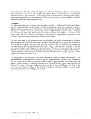 practitioners across the West African sub-region. The conference enabled us to discuss issues relating to
the conflicts in the University of Ilorin, Nigeria, West Africa, Africa and the larger world and to identify
solutions to some of these problems. The proceedings of the conference which are being published by a
leading Nigerian publisher will be distributed far and wide with a view to making it another channel for
promoting dialogue and understanding in Africa.

Conclusion
The point made in this paper is that the Nigerian society is divided by the factors of ethnicity and religion,
and this works against the smooth running of the universities in the country most especially in terms of
staff appointment, management of the institutions and recruitment of students into them. All of these limit
the extent to which the university system in the country could effectively foster the culture of dialogue
and understanding. The paper defined the nature of this problem but attempted to underscore some
modest efforts that some universities are making to still reach out to the people most especially in terms
of making significant contributions to peace building in the country.

The point was made in the presentation that the universities are merely a microcosm of the larger
Nigerian society and, within this framework, it is argued that the problems of ethnicity and religiosity in
them would not go away until these two problems are played down at national level through the
institutionalization of the policy of true federalism and a culture of tolerance most especially by the elite
who exploit ethnicity and religiosity for personal gains. This does not mean that the universities
themselves cannot solve the problems besetting them through in-house activities. These include the need
for VCs to begin to see themselves as not representing any particular ethnic or religious groups as it often
happens but as being the “fathers of all”.

The management of the universities must place emphasis on meritocracy rather than mediocrity. This
would make both staff and students to begin to see their future as being a function of how hardworking
they are rather than a matter of sycophancy tied to ethnicity and religiosity. Universities must also
organize regular seminars, workshops and conferences that build bridges across ethnic and religious
divides. The lesson of the peace studies programmes at the Universities of Ibadan and Ilorin is that
universities can silently contribute to the fostering of dialogue and understanding by training quality
manpower for these activities at the grassroots level.




Is-haq Oloyede – IAU Int. Conf. 2009 – NDU Lebanon                                                          7
 