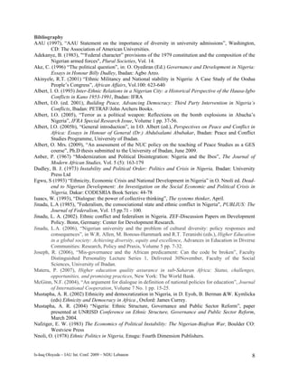Bibliography
AAU (1997), “AAU Statement on the importance of diversity in university admissions”, Washington,
         CD: The Association of American Universities.
Adekanye, B. (1983), "“Federal character” provisions of the 1979 constitution and the composition of the
         Nigerian armed forces", Plural Societies, Vol. 14.
Ake, C. (1996) “The political question”, in: O. Oyediran (Ed.) Governance and Development in Nigeria:
         Essays in Honour Billy Dudley, Ibadan: Agbo Areo.
Akinyele, R.T. (2001) “Ethnic Militancy and National stability in Nigeria: A Case Study of the Oodua
         People’s Congress”, African Affairs, Vol.100: 623-640
Albert, I. O. (1993) Inter-Ethnic Relations in a Nigerian City: a Historical Perspective of the Hausa-Igbo
         Conflicts in Kano 1953-1991, Ibadan: IFRA
Albert, I.O. (ed. 2001), Building Peace, Advancing Democracy: Third Party Intervention in Nigeria’s
         Conflicts, Ibadan: PETRAF/John Archers Books.
Albert, I.O. (2005), “Terror as a political weapon: Reflections on the bomb explosions in Abacha’s
         Nigeria”, IFRA Special Research Issue, Volume 1 pp. 37-56.
Albert, I.O. (2005b), “General introduction”, in I.O. Albert (ed.), Perspectives on Peace and Conflict in
         Africa: Essays in Honour of General (Dr.) Abdulsalami Abubakar, Ibadan: Peace and Conflict
         Studies Programme, University of Ibadan.
Albert, O. Mrs. (2009), “An assessment of the NUC policy on the teaching of Peace Studies as a GES
         course”, Ph.D thesis submitted to the University of Ibadan, June 2009.
Anber, P. (1967) “Modernization and Political Disintegration: Nigeria and the Ibos”, The Journal of
         Modern African Studies, Vol. 5 (5): 163-179
Dudley, B. J. (1973) Instability and Political Order: Politics and Crisis in Nigeria, Ibadan: University
         Press Ltd
Egwu, S (1993) “Ethnicity, Economic Crisis and National Development in Nigeria” in O. Nnoli ed. Dead-
         end to Nigerian Development: An Investigation on the Social Economic and Political Crisis in
         Nigeria, Dakar: CODESRIA Book Series: 44-78
Isaacs, W. (1993), “Dialogue: the power of collective thinking”, The systems thinker, April.
Jinadu, L.A (1985), "Federalism, the consociational state and ethnic conflict in Nigeria", PUBLIUS: The
         Journal of Federalism, Vol. 15 pp.71 - 100.
Jinadu, L. A. (2002). Ethnic conflict and federalism in Nigeria. ZEF-Discussion Papers on Development
         Policy. Bonn, Germany: Center for Development Research.
Jinadu, L.A. (2006), “Nigerian university and the problem of cultural diversity: policy responses and
         consequences”, in W.R. Allen, M. Bonous-Hammark and R.T. Teranishi (eds.), Higher Education
         in a global society: Achieving diversity, equity and excellence, Advances in Education in Diverse
         Communities: Research, Policy and Praxis, Volume 5 pp. 7-32.
Joseph, R. (2006), “Mis-governance and the African predicament: Can the code be broken”, Faculty
         Distinguished Personality Lecture Series 1, Delivered 30November, Faculty of the Social
         Sciences, University of Ibadan.
Materu, P. (2007), Higher education quality assurance in sub-Saharan Africa: Status, challenges,
         opportunities, and promising practices, New York: The World Bank.
McGinn, N.F. (2004), “An argument for dialogue in definition of national policies for education”, Journal
         of International Cooperation, Volume 7 No. 1 pp. 15-25.
Mustapha, A. R. (2002) Ethnicity and democratization in Nigeria, in D. Eyoh, B. Berman &W. Kymlicka
         (eds) Ethnicity and Democracy in Africa , Oxford: James Currey.
Mustapha, A. R. (2004) “Nigeria: Ethnic Structure, Governance and Public Sector Reform”, paper
         presented at UNRISD Conference on Ethnic Structure, Governance and Public Sector Reform,
         March 2004.
Nafziger, E. W. (1983) The Economics of Political Instability: The Nigerian-Biafran War, Boulder CO:
         Westview Press
Nnoli, O. (1978) Ethnic Politics in Nigeria, Enugu: Fourth Dimension Publishers.


Is-haq Oloyede – IAU Int. Conf. 2009 – NDU Lebanon                                                      8
 