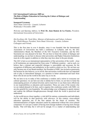 IAU International Conference 2009 on:
The Role of Higher Education in Fostering the Culture of Dialogue and
Understanding

Inaugural Ceremony
Notre Dame University – Louaizé, Lebanon
Wednesday 4 November 2009

Welcome and Opening Address, by Prof. Dr. Juan Ramon de La Fuente, President,
International Association of Universities


His Excellency Mr. Tarek Mitry, Minister of Information and Culture, Lebanon
Rev. Walid Moussa, President, Notre Dame University – Louaize, Lebanon
Colleagues and Friends,

This is the first time in over 6 decades, since it was founded, that the International
Association of Universities has held a conference in Lebanon, and we, the IAU
Administrative Board, the Members of the IAU Executive Committee, and the IAU
Secretariat are very pleased to be here. We are here to foster the culture of dialogue and
understanding; we are here to discuss what universities and Higher Education Institutions
must do in this regard, in addition to what they may have done in the past already.
The IAU is here as an international representative of the universities of the world – close
to 60 institutions are represented her from some 37 different countries – and as such, we
believe that a tolerant and respectful dialogue is unavoidable and necessary for the
recognition of difference and multiplicity in the world in which we live. We are here not
only because one of our Board members, the President of NDU, has invited us generously,
but because he also believes, as we all do, that universities world-wide have an important
role to play in intercultural dialogue, as a premise to better understand and learn from
those who do not see the world in the same way as we do.
We are here to try to make of this conference a window and a mirror to overcome our
cultural ignorance; we are here not only to debate but to listen; we are here to foster the
emancipating powers of cultural diversity and to learn how to use them more effectively
in our responsibilities as educators and researchers. Those are some of the reasons why
we are indeed pleased to be here, and to organise this conference jointly with NDU; we
are also grateful for your hospitality. We acknowledge your willingness to openly interact
and explore the different thought-processes through which the world is perceived and
understood.
As the world moves closer together, a vital skill for nations, communities and individuals
will be the ability to deal positively with otherness. In this context, cross-cultural
education represents one of the best options for the future of societies. The
internationalisation of higher education cannot be understood without this cross-cultural
component. It is not just a matter of having more foreign students or having more foreign
faculty. That will help, but it will not be enough. It is a matter of understanding and


JR de la Fuente, IAU int Conf 2009, NDU Lebanon                                          1
 