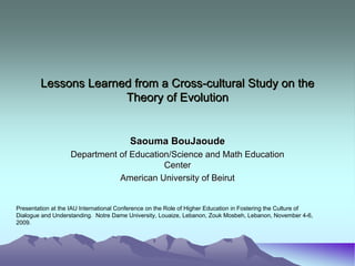 Lessons Learned from a Cross-cultural Study on the
                      Theory of Evolution


                                         Saouma BouJaoude
                   Department of Education/Science and Math Education
                                         Center
                              American University of Beirut


Presentation at the IAU International Conference on the Role of Higher Education in Fostering the Culture of
Dialogue and Understanding. Notre Dame University, Louaize, Lebanon, Zouk Mosbeh, Lebanon, November 4-6,
2009.
 