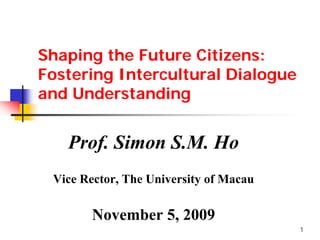 Shaping the Future Citizens:
Fostering Intercultural Dialogue
and Understanding


   Prof. Simon S.M. Ho
 Vice Rector, The University of Macau

       November 5, 2009
                                        1
 