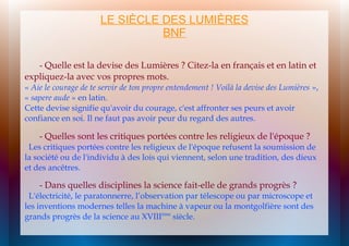 LE SIÈCLE DES LUMIÈRES
BNF
- Quelle est la devise des Lumières ? Citez-la en français et en latin et
expliquez-la avec vos propres mots.

« Aie le courage de te servir de ton propre entendement ! Voilà la devise des Lumières »,
« sapere aude » en latin.
Cette devise signifie qu'avoir du courage, c'est affronter ses peurs et avoir
confiance en soi. Il ne faut pas avoir peur du regard des autres.

- Quelles sont les critiques portées contre les religieux de l'époque ?

Les critiques portées contre les religieux de l'époque refusent la soumission de
la société ou de l'individu à des lois qui viennent, selon une tradition, des dieux
et des ancêtres.

- Dans quelles disciplines la science fait-elle de grands progrès ?

L'électricité, le paratonnerre, l’observation par télescope ou par microscope et
les inventions modernes telles la machine à vapeur ou la montgolfière sont des
grands progrès de la science au XVIIIème siècle.

 