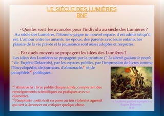 LE SIÈCLE DES LUMIÈRES
BNF
- Quelles sont les avancées pour l'individu au siècle des Lumières ?

Au siècle des Lumières, l'Homme gagne un nouvel espace, il est admis tel qu’il
est. L’amour entre les amants, les époux, des parents avec leurs enfants, les
plaisirs de la vie privée et la jouissance sont aussi adoptés et respectés.

- Par quels moyens se propagent les idées des Lumières ?

Les idées des Lumières se propagent par la peinture (“ La liberté guidant le peuple
” de Eugène Delacroix), par les espaces publics, par l'impression de livres comme
l'Encyclopédie, de journaux, d'almanachs*1 et de
pamphlets*2 politiques.

*1 Almanachs : livre publié chaque année, comportant des
renseignements scientifiques ou pratiques avec un
calendrier.
*2 Pamphlets : petit écrit en prose au ton violent et agressif
qui sert à denoncer ou critiquer quelque chose.

« La liberté guidant le peuple »
Eugène Delacroix
1830

 