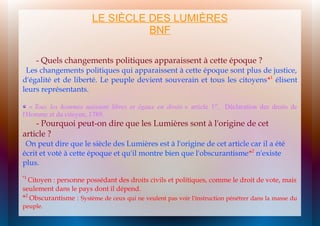 LE SIÈCLE DES LUMIÈRES
BNF
- Quels changements politiques apparaissent à cette époque ?

Les changements politiques qui apparaissent à cette époque sont plus de justice,
d'égalité et de liberté. Le peuple devient souverain et tous les citoyens*1 élisent
leurs représentants.
« Tous les hommes naissent libres et égaux en droits » article 1er, Déclaration des droits de
l'Homme et du citoyen, 1789.

- Pourquoi peut-on dire que les Lumières sont à l'origine de cet
article ?

On peut dire que le siècle des Lumières est à l'origine de cet article car il a été
écrit et voté à cette époque et qu'il montre bien que l'obscurantisme*2 n'existe
plus.
*1

Citoyen : personne possédant des droits civils et politiques, comme le droit de vote, mais
seulement dans le pays dont il dépend.
*2 Obscurantisme : Système de ceux qui ne veulent pas voir l'instruction pénétrer dans la masse du
peuple.

 