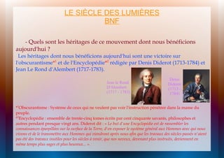 LE SIÈCLE DES LUMIÈRES
BNF
- Quels sont les héritages de ce mouvement dont nous bénéficions
aujourd'hui ?
Les héritages dont nous bénéficions aujourd'hui sont une victoire sur
l'obscurantisme*1 et de l'Encyclopédie*2 rédigée par Denis Diderot (1713-1784) et
Jean Le Rond d'Alembert (1717-1783).
Jean le Rond
D'Alembert
(1717 - 1783)

Denis
Diderot
(1713 1784)

*1Obscurantisme : Système de ceux qui ne veulent pas voir l'instruction pénétrer dans la masse du
peuple.
*2Encyclopédie : ensemble de trente-cinq tomes écrits par cent cinquante savants, philosophes et
autres pendant presque vingt ans. Diderot dit : « Le but d'une Encyclopédie est de rassembler les
connaissances éparpillées sur la surface de la Terre, d'en exposer le système général aux Hommes avec qui nous
vivons et de le transmettre aux Hommes qui viendront après nous afin que les travaux des siècles passés n'aient
pas été des travaux inutiles pour les siècles à venir, que nos neveux, devenant plus instruits, deviennent en
même temps plus sages et plus heureux... ».

 