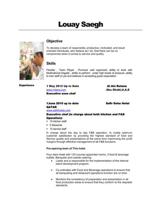 Louay Saegh

             Objective
             To develop a team of responsible, productive, motivated, and result
             oriented individuals, who believe as I do, that there can be no
             compromise when it comes to service and quality.


             Skills
             Flexible , Team Player , Punctual ,well organized, ability to work with
             Multinational brigade , ability to perform under high levels of pressure ,ability
             to train staff on job and believes in exceeding guest expectation.


Experience   1 May 2012 Up to Date                                   Al Ain Rotana
             www.rotana.com                                          Abu Dhabi,U.A.E
             Executive sous chef


             1June 2010 up to date                                   Safir Doha Hotel
             QATAR
             www.safirhotels.com
             Executive chef (in charge about both kitchen and F&B
             Operation):
              10 kitchen staff.
              5 Stewards
              15 service staff
             In charge about the day to day F&B operation, to create optimum
             customer satisfaction by providing the highest standard of food and
             Service quality and presentations at the same time maximizing the profit
             margins through effective management of all F&B functions.

             Pre-opening team of This hotel.

             Four stars Hotel with 133 luxuries appointed rooms, 3 food & beverage
             outlets, Banquets and outside catering.
                      Leads and is responsible for the implementation of the internal
                      talent development program.

                      Co-ordinates with Food and Beverage operations to ensure that
                      all banqueting and restaurant operations function are on time.

                      Monitors the consistency of preparation and presentation in all
                      food production areas to ensure that they conform to the requisite
                      standards.
 