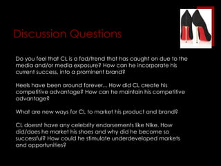 Celebrity ClienteleOprah, Sarah Jessica Parker, Lady Gaga, Victoria Beckham, Blake Lively, Dita von Teese, Katie Holmes, the Kardashians and hundreds of other Hollywood stars among his loyal clientele.Red-soled red carpet appearances increase promotion with little company effort.Featured in Sex & The City Movie