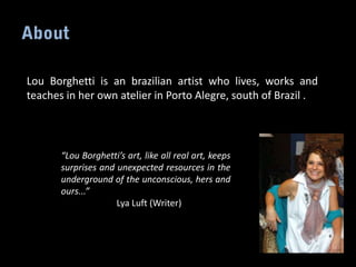 Lou Borghetti is an brazilian artist who lives, works and
teaches in her own atelier in Porto Alegre, south of Brazil .




       “Lou Borghetti’s art, like all real art, keeps
       surprises and unexpected resources in the
       underground of the unconscious, hers and
       ours...”
                     Lya Luft (Writer)
 