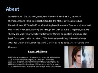 Studied under Danúbio Gonçalves, Fernando Baril, Renina Katz, Katie Van
Sherpenberg and Plínio Bernhardt. Attended the Atelier Livre da Prefeitura
Municipal from 1973 to 1980, studying intaglio with Anestor Tavares, sculpture with
Claudio Martins Costa, drawing and lithography with Danúbio Gonçalves, and Art
Theory and watercolor with Fayga Ostrower. Worked as assistant and student at
Iberê Camargo’s studio and Marco Túlio Resende’s workshop in Belo Horizonte.
Attended watercolor workshops at the Universidade de Belas Artes of Seville and
Florence.
                         Recent exhibitions

2010 Galeria Tina Zappoli, Porto Alegre. RS (With Fire and Flowers)
2008 Picasso Galery, Washington, DC. (Possible Landscape)
2007 BACI - Brazilian-American Cultural Institute, Washington, DC.
2006 Ado Malagoli Rio Grande do Sul Museum of Art, Porto Alegre
2006 Avenida Cultural Clebio Sória, Porto Alegre Municipal Chamber
 