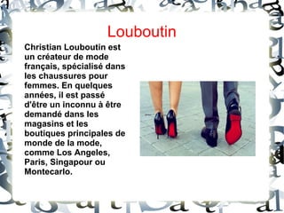Christian Louboutin est
un créateur de mode
français, spécialisé dans
les chaussures pour
femmes. En quelques
années, il est passé
d'être un inconnu à être
demandé dans les
magasins et les
boutiques principales de
monde de la mode,
comme Los Angeles,
Paris, Singapour ou
Montecarlo.
Louboutin
 