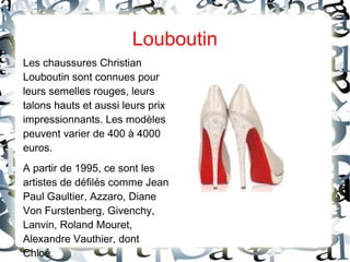 Louboutin
Les chaussures Christian
Louboutin sont connues pour
leurs semelles rouges, leurs
talons hauts et aussi leurs prix
impressionnants. Les modèles
peuvent varier de 400 à 4000
euros.
A partir de 1995, ce sont les
artistes de défilés comme Jean
Paul Gaultier, Azzaro, Diane
Von Furstenberg, Givenchy,
Lanvin, Roland Mouret,
Alexandre Vauthier, dont
Chloé.
 