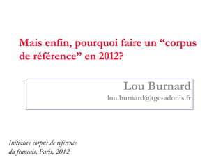 Mais enfin, pourquoi faire un “corpus
    de référence” en 2012?

                                     Lou Burnard
                                 lou.burnard@tge-adonis.fr




Initiative corpus de référence
du francais, Paris, 2012
 
