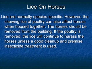 Lice On HorsesLice On Horses
Lice are normally species-specific. However, theLice are normally species-specific. However, the
chewing lice of poultry can also affect horseschewing lice of poultry can also affect horses
when housed together. The horses should bewhen housed together. The horses should be
removed from the building. If the poultry isremoved from the building. If the poultry is
removed, the lice will continue to harass theremoved, the lice will continue to harass the
horses unless a good cleanup and premisehorses unless a good cleanup and premise
insecticide treatment is used.insecticide treatment is used.
 