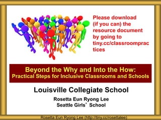 Beyond the Why and Into the How:
Practical Steps for Inclusive Classrooms and Schools
Rosetta Eun Ryong Lee (http://tiny.cc/rosettalee)
Please download
(if you can) the
resource document
by going to
tiny.cc/classroomprac
tices
Louisville Collegiate School
Rosetta Eun Ryong Lee
Seattle Girls’ School
 