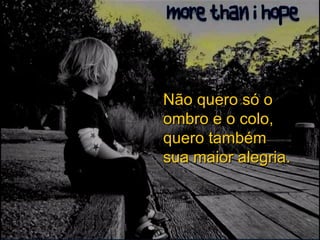 Não quero só o ombro e o colo, quero também sua maior alegria. 