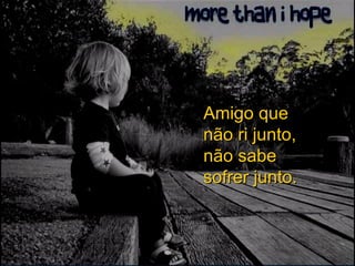 Amigo que não ri junto, não sabe sofrer junto. 