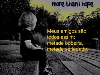 Meus amigos são todos assim:  metade bobeira, metade seriedade. 