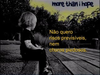 Não quero risos previsíveis, nem choros piedosos. 