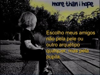 Escolho meus amigos não pela pele ou outro arquétipo qualquer, mas pela pupila. 