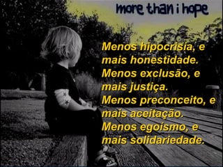 Menos hipocrisia, e mais honestidade. Menos exclusão, e mais justiça. Menos preconceito, e mais aceitação. Menos egoísmo, e mais solidariedade. 