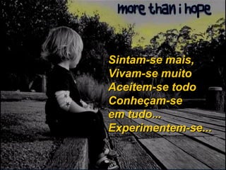Sintam-se mais, Vivam-se muito Aceitem-se todo Conheçam-se em tudo... Experimentem-se... 
