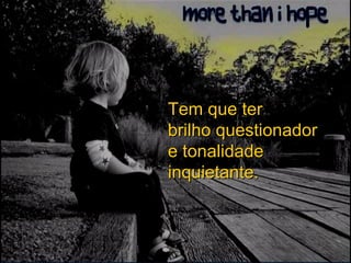 Tem que ter brilho questionador e tonalidade inquietante. 