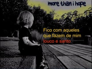 Fico com aqueles que fazem de mim   louco e santo . 