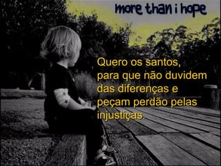 Quero os santos, para que não duvidem das diferenças e peçam perdão pelas injustiças. 