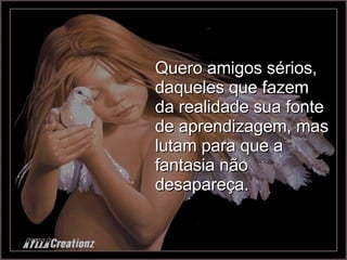 Quero amigos sérios, daqueles que fazem da realidade sua fonte de aprendizagem, mas lutam para que a fantasia não desapareça. 
