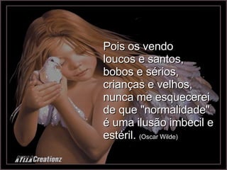 Pois os vendo loucos e santos, bobos e sérios, crianças e velhos, nunca me esquecerei de que "normalidade" é uma ilusão imbecil e estéril.  (Oscar Wilde) 