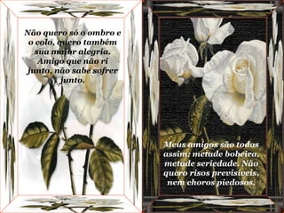 Não quero só o ombro e o colo, quero também sua maior alegria. Amigo que não ri junto, não sabe sofrer junto. Meus amigos são todos assim: metade bobeira, metade seriedade. Não quero risos previsíveis, nem choros piedosos. 